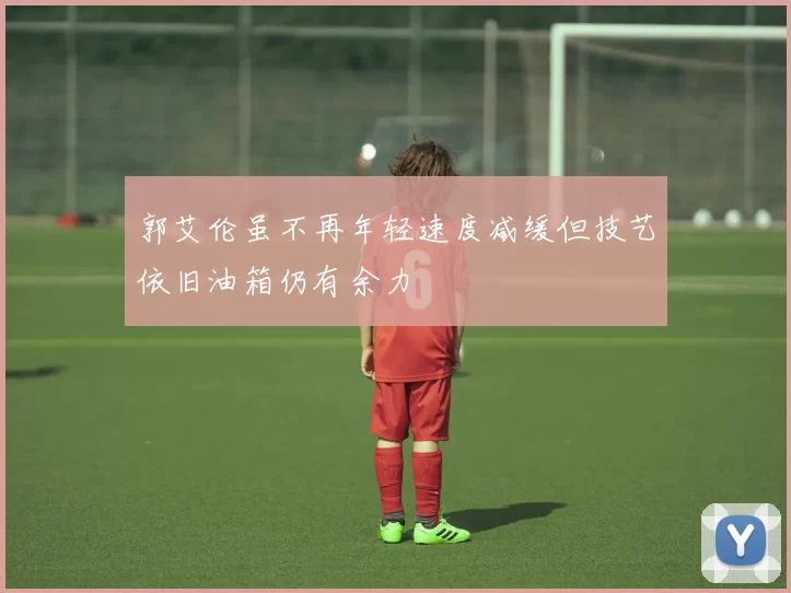 郭艾伦虽不再年轻速度减缓但技艺依旧油箱仍有余力