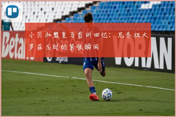小贝加盟皇马首训回忆：见齐祖大罗菲戈时的紧张瞬间