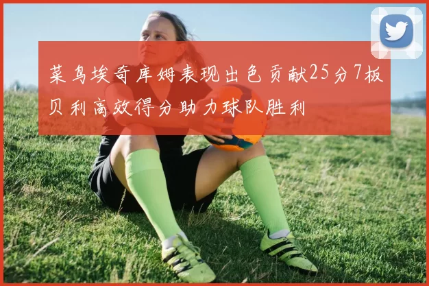 菜鸟埃奇库姆表现出色贡献25分7板贝利高效得分助力球队胜利