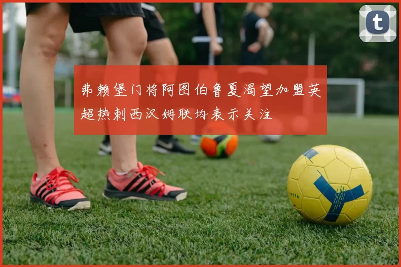 弗赖堡门将阿图伯鲁夏渴望加盟英超热刺西汉姆联均表示关注