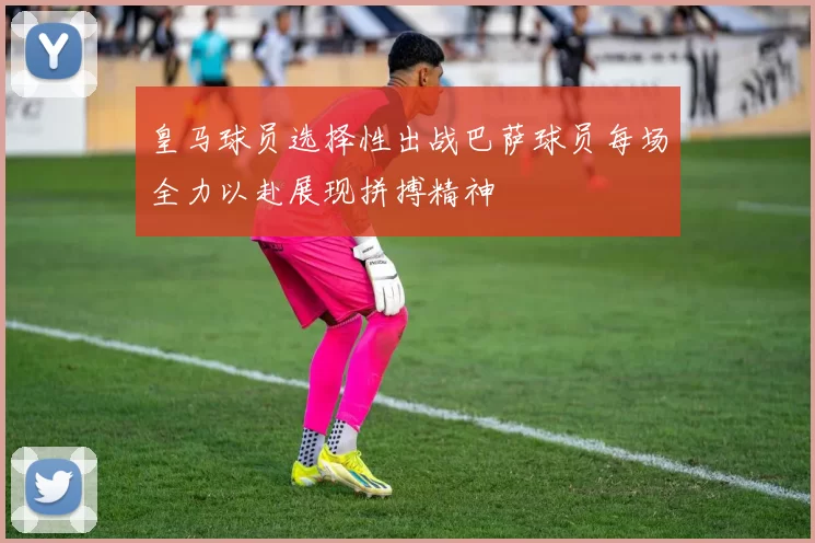 皇马球员选择性出战巴萨球员每场全力以赴展现拼搏精神