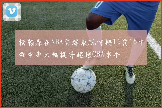 杨瀚森在NBA罚球表现惊艳16罚15中命中率大幅提升超越CBA水平