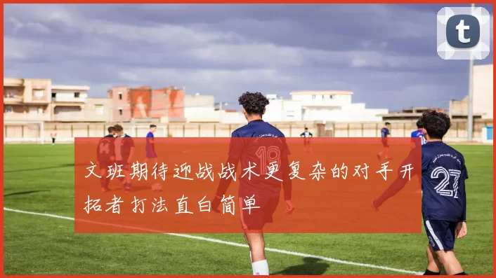 文班期待迎战战术更复杂的对手开拓者打法直白简单