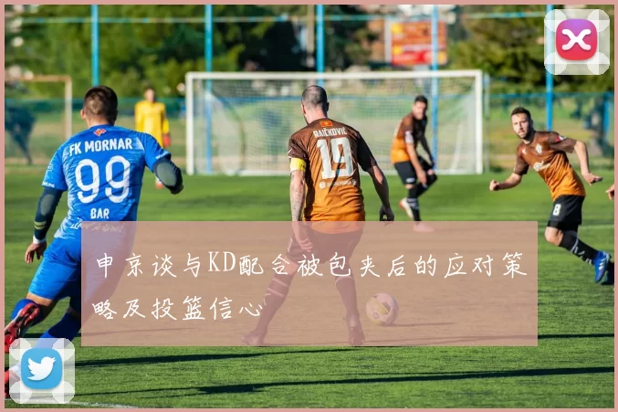 申京谈与KD配合被包夹后的应对策略及投篮信心