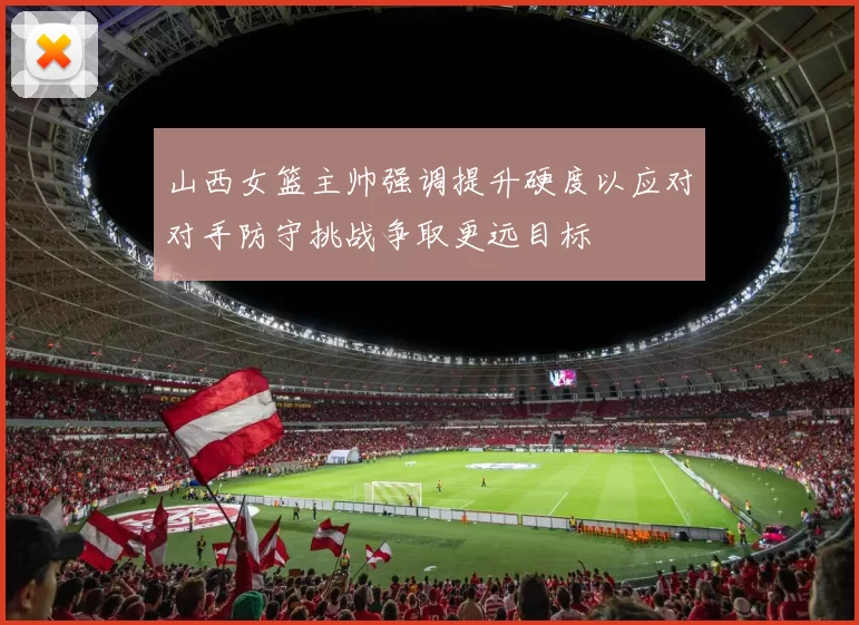 山西女篮主帅强调提升硬度以应对对手防守挑战争取更远目标