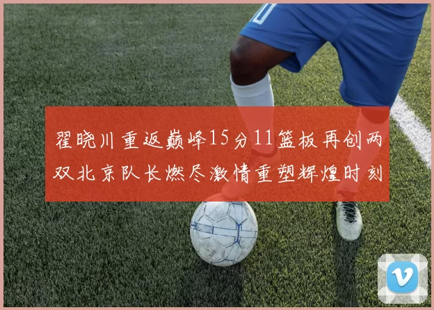 翟晓川重返巅峰15分11篮板再创两双北京队长燃尽激情重塑辉煌时刻