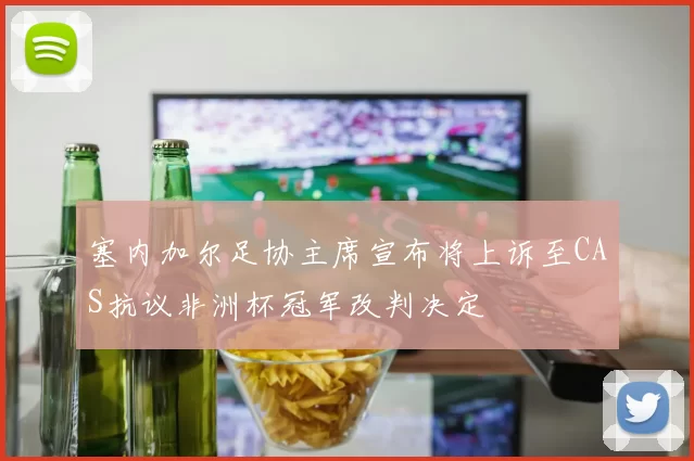 塞内加尔足协主席宣布将上诉至CAS抗议非洲杯冠军改判决定