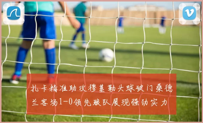 扎卡精准助攻穆基勒头球破门桑德兰客场1-0领先狼队展现强劲实力