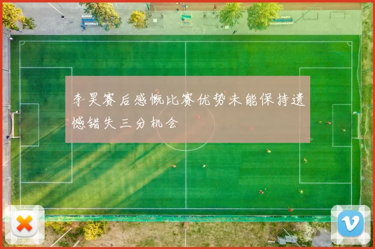 李昊赛后感慨比赛优势未能保持遗憾错失三分机会