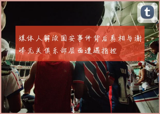媒体人解读国安事件背后真相与谢峰无关俱乐部层面遭遇指控