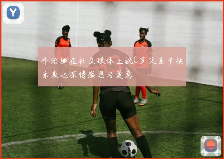 乔治娜在社交媒体上祝C罗父亲节快乐表达深情感恩与爱意