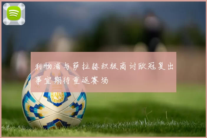 利物浦与萨拉赫积极商讨欧冠复出事宜期待重返赛场