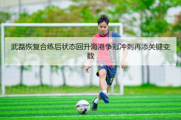 武磊恢复合练后状态回升海港争冠冲刺再添关键变数